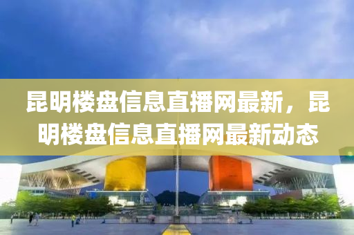 崑(kun)明(ming)樓(lou)盤(pan)信(xin)息直播(bo)網最(zui)新，崑明(ming)樓盤信息直(zhi)播(bo)網最新(xin)動(dong)態