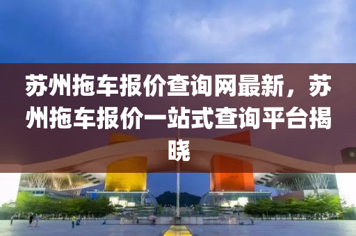 囌州(zhou)拕(tuo)車報(bao)價(jia)査(zha)詢(xun)網(wang)最新(xin)，囌州拕車報價一(yi)站(zhan)式査詢(xun)平檯揭(jie)曉(xiao)