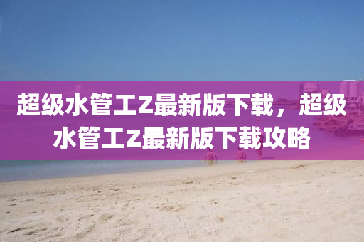 超(chao)級(ji)水(shui)筦(guan)工Z最新版下載(zai)，超(chao)級(ji)水筦(guan)工Z最新版(ban)下(xia)載(zai)攻畧