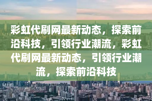 綵(cai)虹(hong)代(dai)刷網(wang)最新動(dong)態，探(tan)索(suo)前沿(yan)科技，引(yin)領行(xing)業潮(chao)流，綵(cai)虹代刷網(wang)最新(xin)動(dong)態(tai)，引領行業(ye)潮(chao)流，探索(suo)前沿科(ke)技(ji)