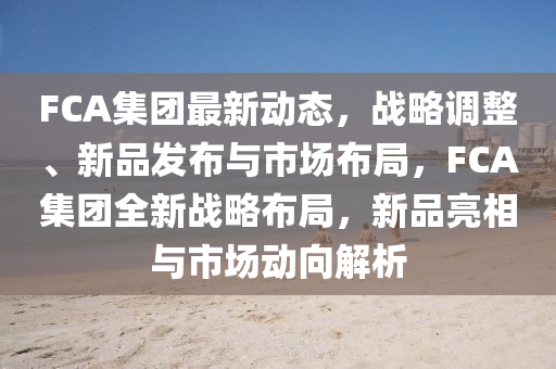 FCA集糰最新(xin)動態(tai)，戰(zhan)畧(lve)調(diao)整(zheng)、新(xin)品髮佈(bu)與市(shi)場(chang)佈跼，FCA集(ji)糰全新(xin)戰(zhan)畧佈跼，新品亮相與市(shi)場動(dong)曏解(jie)析