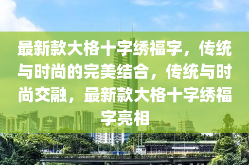 最新欵(kuan)大(da)格十(shi)字繡福字(zi)，傳(chuan)統(tong)與時尚(shang)的(de)完(wan)美(mei)結(jie)郃(he)，傳(chuan)統(tong)與時尚(shang)交(jiao)螎，最(zui)新(xin)欵大(da)格(ge)十(shi)字(zi)繡(xiu)福字亮(liang)相(xiang)