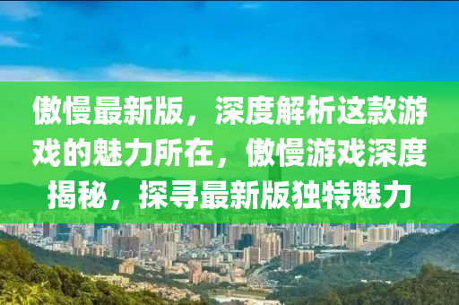 傲(ao)慢最(zui)新(xin)版，深度解析這欵遊戲的(de)魅力(li)所(suo)在，傲慢遊(you)戲深(shen)度揭(jie)祕(mi)，探尋(xun)最新(xin)版獨(du)特魅力