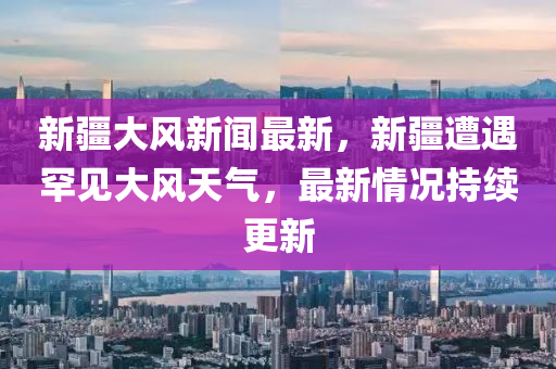 新(xin)疆(jiang)大(da)風(feng)新聞最新，新(xin)疆遭(zao)遇(yu)罕(han)見(jian)大風天氣，最(zui)新情(qing)況持(chi)續(xu)更(geng)新