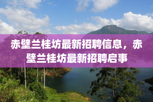 赤(chi)壁(bi)蘭(lan)桂坊(fang)最新招聘信(xin)息(xi)，赤(chi)壁蘭(lan)桂坊最新招聘(pin)啟事