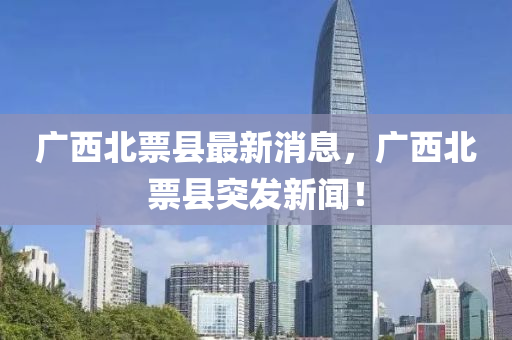 廣(guang)西(xi)北票縣(xian)最(zui)新消息(xi)，廣(guang)西北票(piao)縣(xian)突(tu)髮新(xin)聞！