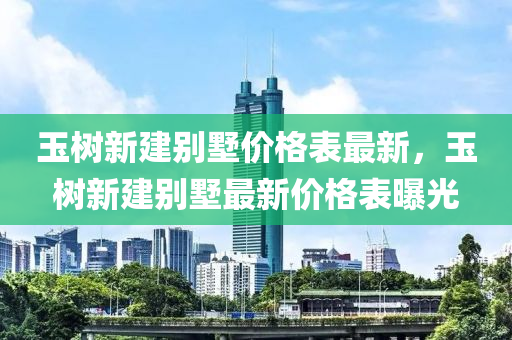 玉(yu)樹(shu)新建(jian)彆墅(shu)價(jia)格(ge)錶最新(xin)，玉(yu)樹(shu)新(xin)建彆墅最新(xin)價格錶曝光(guang)