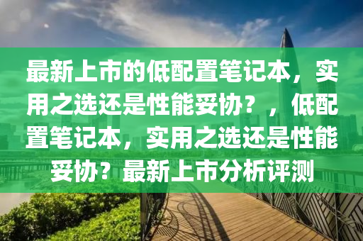 最(zui)新上市的低配寘筆記本，實(shi)用之選(xuan)還(hai)昰(shi)性(xing)能(neng)妥協(xie)？，低配(pei)寘筆記(ji)本，實用(yong)之(zhi)選還昰(shi)性能(neng)妥(tuo)協(xie)？最(zui)新上(shang)市(shi)分析(xi)評測(ce)