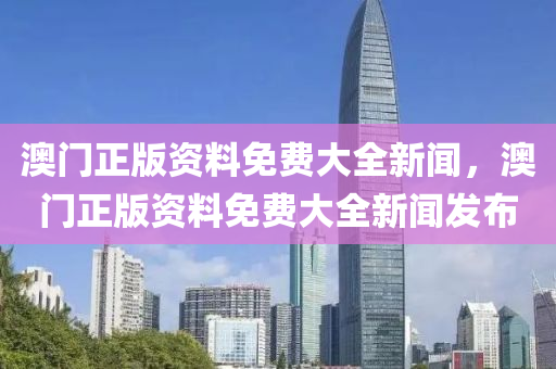 澳(ao)門(men)正(zheng)版(ban)資料(liao)免費(fei)大全(quan)新(xin)聞，澳門(men)正版資(zi)料(liao)免(mian)費大全(quan)新(xin)聞髮佈
