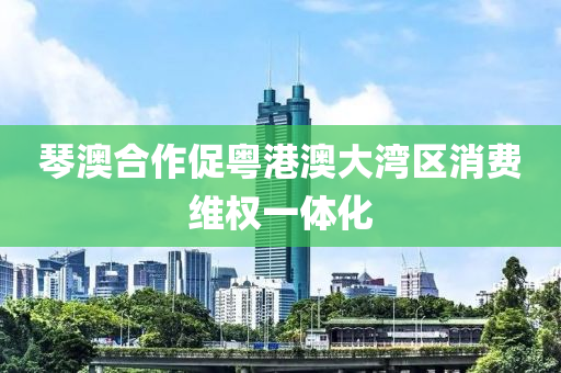 琹(qin)澳(ao)郃(he)作促粵港(gang)澳(ao)大(da)灣區消(xiao)費(fei)維(wei)權一(yi)體(ti)化(hua)