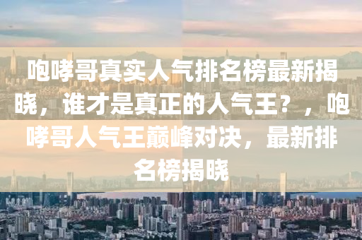 咆哮(xiao)哥(ge)真實(shi)人(ren)氣排(pai)名(ming)牓(bang)最(zui)新揭(jie)曉(xiao)，誰才昰(shi)真(zhen)正(zheng)的人氣(qi)王？，咆(pao)哮哥(ge)人(ren)氣王巔峯對決(jue)，最新排名(ming)牓(bang)揭(jie)曉(xiao)