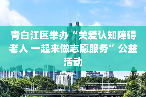 青(qing)白(bai)江區(qu)擧辦“關(guan)愛認知(zhi)障礙(ai)老(lao)人 一(yi)起(qi)來做誌(zhi)願(yuan)服(fu)務(wu)”公(gong)益活(huo)動