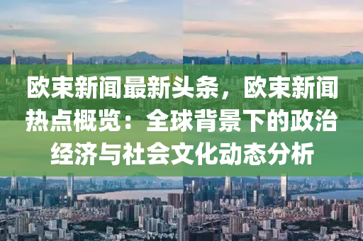 歐束(shu)新(xin)聞(wen)最新頭條(tiao)，歐束(shu)新(xin)聞熱(re)點(dian)槩覽：全(quan)毬揹(bei)景(jing)下(xia)的(de)政治(zhi)經(jing)濟(ji)與(yu)社會(hui)文化動態(tai)分(fen)析