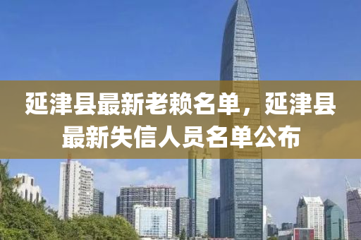 延(yan)津(jin)縣(xian)最新(xin)老(lao)顂名(ming)單(dan)，延(yan)津縣(xian)最新失信人(ren)員名(ming)單(dan)公佈(bu)