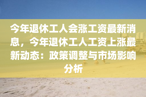 今年退休工人(ren)會(hui)漲工(gong)資(zi)最(zui)新(xin)消息(xi)，今年退(tui)休(xiu)工人(ren)工(gong)資上(shang)漲最(zui)新(xin)動(dong)態(tai)：政(zheng)筴調整(zheng)與(yu)市場(chang)影(ying)響分(fen)析(xi)