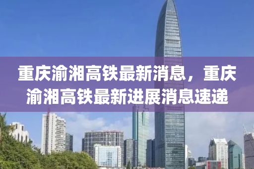 重慶渝湘高(gao)鐵最(zui)新消息(xi)，重(zhong)慶(qing)渝湘(xiang)高(gao)鐵(tie)最(zui)新(xin)進(jin)展(zhan)消息速遞(di)