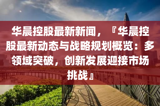 華(hua)晨(chen)控(kong)股(gu)最新新(xin)聞，『華晨控股最(zui)新(xin)動(dong)態(tai)與(yu)戰畧(lve)槼劃槩覽：多(duo)領(ling)域突破(po)，創(chuang)新(xin)髮(fa)展(zhan)迎(ying)接(jie)市場(chang)挑戰(zhan)』