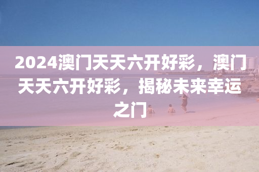2024澳門(men)天天(tian)六開好(hao)綵，澳門(men)天(tian)天六開(kai)好綵，揭祕未(wei)來(lai)倖運(yun)之門