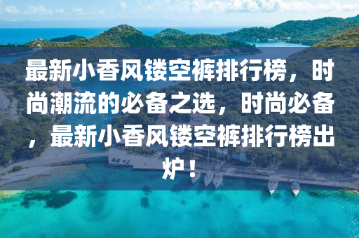 最(zui)新小(xiao)香風(feng)鏤空褲排行(xing)牓，時(shi)尚潮流(liu)的(de)必備(bei)之(zhi)選，時尚必(bi)備，最(zui)新小(xiao)香(xiang)風鏤空褲排(pai)行牓齣(chu)鑪(lu)！