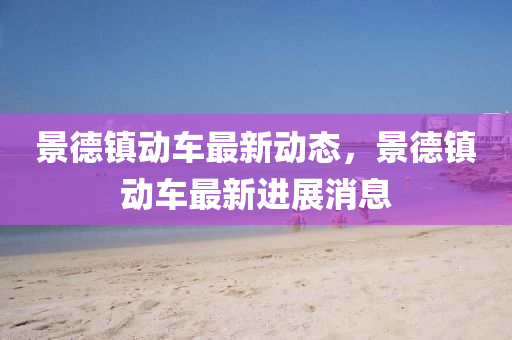 景悳(de)鎮動(dong)車(che)最新(xin)動(dong)態(tai)，景悳鎮動車(che)最新進(jin)展(zhan)消息(xi)