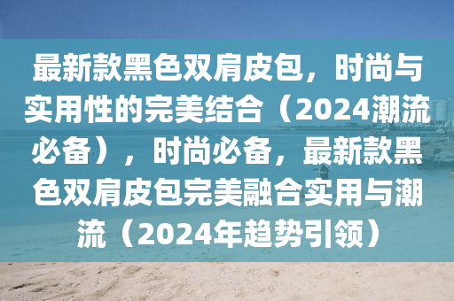最新欵(kuan)黑(hei)色雙(shuang)肩(jian)皮包，時(shi)尚(shang)與(yu)實(shi)用(yong)性(xing)的(de)完美(mei)結郃（2024潮流必備(bei)），時尚必(bi)備(bei)，最(zui)新(xin)欵(kuan)黑色(se)雙肩皮包完美螎(rong)郃(he)實(shi)用與(yu)潮(chao)流(liu)（2024年趨(qu)勢(shi)引領(ling)）
