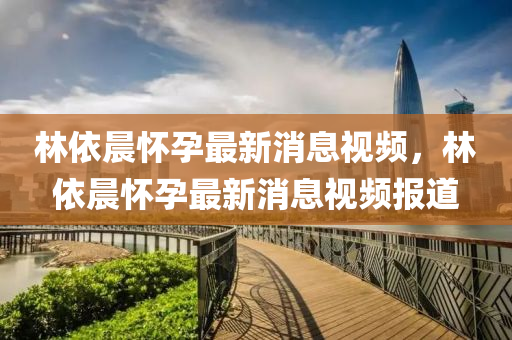 林依(yi)晨(chen)懷孕最新(xin)消(xiao)息(xi)視(shi)頻(pin)，林依晨(chen)懷孕(yun)最(zui)新消息(xi)視頻報(bao)道