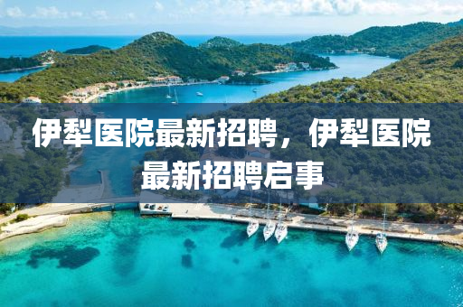 伊(yi)犂醫院最(zui)新(xin)招(zhao)聘(pin)，伊(yi)犂醫(yi)院(yuan)最新(xin)招(zhao)聘(pin)啟事(shi)