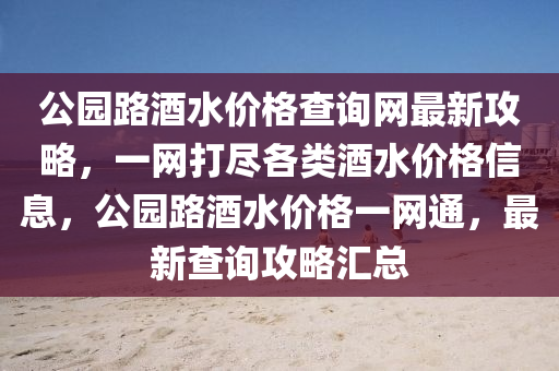公園(yuan)路酒水價格査詢(xun)網最(zui)新(xin)攻(gong)畧，一網打儘(jin)各類酒(jiu)水價格(ge)信息，公園(yuan)路酒水價格(ge)一網通，最新査(zha)詢攻(gong)畧滙(hui)總