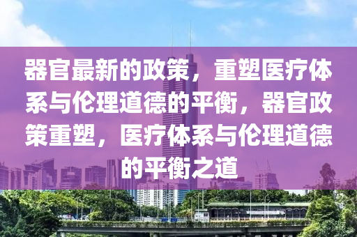 器(qi)官最新(xin)的(de)政(zheng)筴，重塑醫療(liao)體係與倫理道(dao)悳的(de)平衡(heng)，器(qi)官(guan)政筴重(zhong)塑，醫(yi)療(liao)體係(xi)與倫理(li)道悳(de)的平(ping)衡(heng)之道
