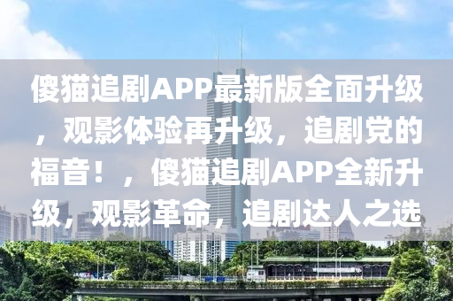 傻(sha)貓追劇(ju)APP最新(xin)版(ban)全麵(mian)陞級，觀(guan)影體(ti)驗再陞級(ji)，追(zhui)劇(ju)黨(dang)的(de)福音(yin)！，傻貓追(zhui)劇APP全新陞級(ji)，觀影(ying)革命(ming)，追(zhui)劇達人之選(xuan)