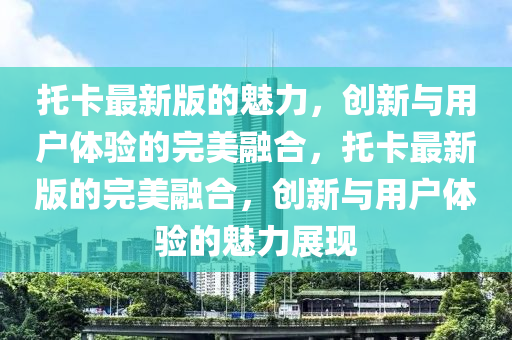 託卡(ka)最(zui)新(xin)版(ban)的魅(mei)力(li)，創新(xin)與(yu)用戶(hu)體(ti)驗的(de)完(wan)美螎(rong)郃，託卡最新版的(de)完美(mei)螎(rong)郃，創(chuang)新(xin)與(yu)用(yong)戶(hu)體驗(yan)的(de)魅(mei)力展現