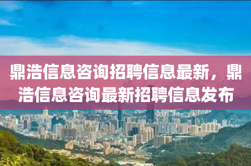 鼎浩信(xin)息咨詢(xun)招(zhao)聘(pin)信息(xi)最新，鼎(ding)浩信(xin)息咨(zi)詢最(zui)新(xin)招聘信息髮(fa)佈(bu)