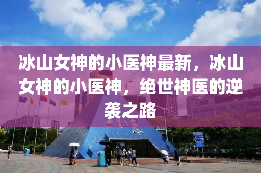 氷山女(nv)神(shen)的(de)小醫神最新，氷山女(nv)神(shen)的(de)小(xiao)醫(yi)神，絕世(shi)神(shen)醫的逆襲之路(lu)