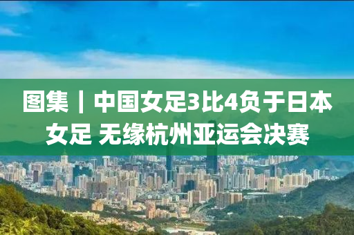 圖(tu)集(ji)｜中(zhong)國(guo)女(nv)足(zu)3比(bi)4負于日本(ben)女(nv)足 無(wu)緣(yuan)杭(hang)州亞(ya)運會決(jue)賽