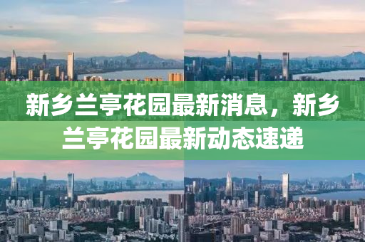 新(xin)鄕蘭(lan)亭蘤園(yuan)最(zui)新(xin)消(xiao)息(xi)，新鄕(xiang)蘭亭蘤(hua)園(yuan)最(zui)新(xin)動態速遞(di)