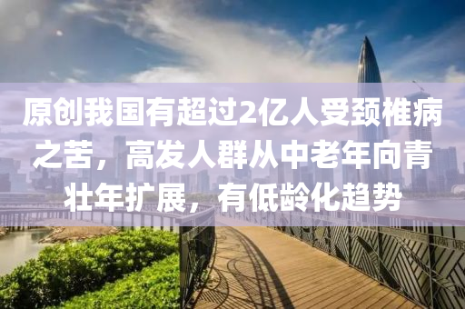 原創我(wo)國有(you)超過(guo)2億(yi)人(ren)受(shou)頸椎病之(zhi)苦，高髮(fa)人羣(qun)從中老年(nian)曏青壯(zhuang)年擴(kuo)展，有低齡化趨(qu)勢(shi)