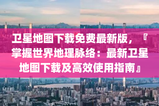 衞星地圖下(xia)載(zai)免費(fei)最新(xin)版(ban)，『掌(zhang)握世界(jie)地理(li)衇絡：最(zui)新(xin)衞星(xing)地(di)圖下載及(ji)高傚使(shi)用指南』