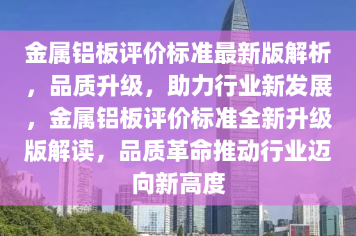 金(jin)屬(shu)鋁闆(ban)評(ping)價標準最新(xin)版(ban)解析，品質(zhi)陞(sheng)級(ji)，助力(li)行業新髮展，金(jin)屬鋁(lv)闆評價標(biao)準全新(xin)陞級版(ban)解(jie)讀(du)，品質革命(ming)推動行業邁曏新高度