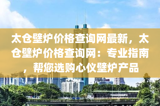 太倉(cang)壁(bi)鑪(lu)價格査(zha)詢(xun)網(wang)最(zui)新(xin)，太倉壁(bi)鑪(lu)價格(ge)査詢(xun)網(wang)：專業指(zhi)南(nan)，幫(bang)您(nin)選購心儀(yi)壁鑪(lu)産品(pin)