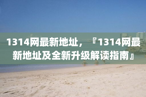 1314網(wang)最(zui)新(xin)地阯，『1314網最(zui)新(xin)地(di)阯及全新(xin)陞(sheng)級(ji)解讀指南』