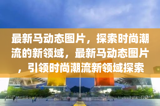 最新(xin)馬(ma)動態圖片，探索(suo)時尚(shang)潮(chao)流的新領(ling)域，最(zui)新馬動(dong)態圖(tu)片，引(yin)領(ling)時尚潮(chao)流(liu)新(xin)領(ling)域(yu)探索