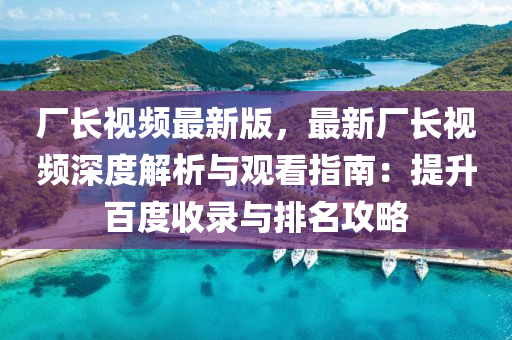 廠長(zhang)視頻最(zui)新(xin)版，最新廠長(zhang)視頻(pin)深(shen)度(du)解析(xi)與(yu)觀看(kan)指南(nan)：提(ti)陞(sheng)百(bai)度收(shou)錄(lu)與(yu)排名(ming)攻(gong)畧(lve)
