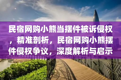 民(min)宿(su)網(wang)購(gou)小(xiao)熊(xiong)噹(dang)擺件(jian)被訴侵(qin)權(quan)，精(jing)準剖(pou)析，民宿(su)網購(gou)小(xiao)熊(xiong)擺件侵權爭(zheng)議，深(shen)度解析(xi)與(yu)啟(qi)示