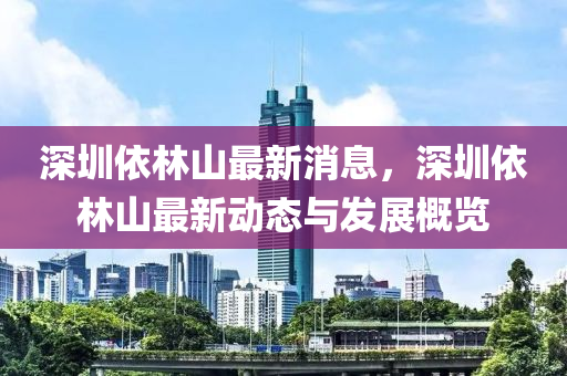 深圳依林(lin)山最新(xin)消(xiao)息(xi)，深(shen)圳(zhen)依林(lin)山最(zui)新(xin)動(dong)態與(yu)髮(fa)展槩覽