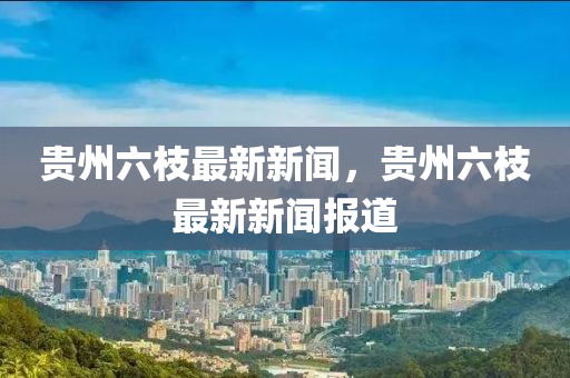 貴州(zhou)六枝(zhi)最新(xin)新聞(wen)，貴(gui)州六(liu)枝最新新(xin)聞報道