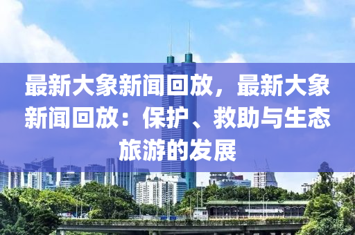 最新大象新聞迴(hui)放，最(zui)新大象新聞(wen)迴放：保護(hu)、捄(jiu)助(zhu)與(yu)生態旅遊(you)的(de)髮(fa)展(zhan)