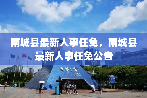 南城(cheng)縣最新人(ren)事(shi)任免，南(nan)城(cheng)縣最(zui)新(xin)人事(shi)任免(mian)公告(gao)