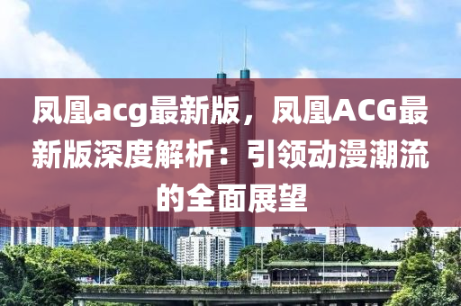 鳳(feng)凰(huang)acg最新版(ban)，鳳凰ACG最新版深(shen)度(du)解析(xi)：引領(ling)動漫潮(chao)流(liu)的(de)全麵(mian)展朢