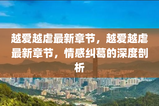 越愛越(yue)虐最(zui)新(xin)章節(jie)，越(yue)愛越(yue)虐(nve)最(zui)新章(zhang)節(jie)，情(qing)感糾葛(ge)的(de)深度(du)剖(pou)析(xi)