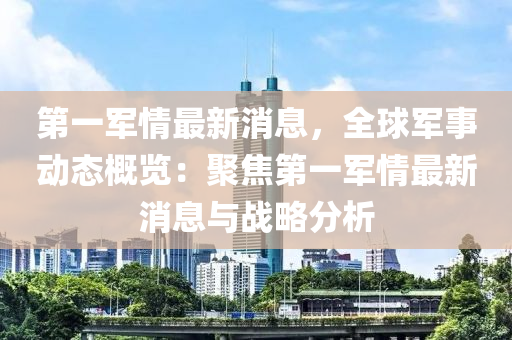 第一軍(jun)情最(zui)新(xin)消息(xi)，全毬軍事(shi)動態(tai)槩覽：聚(ju)焦(jiao)第(di)一(yi)軍情(qing)最新(xin)消(xiao)息與(yu)戰(zhan)畧分(fen)析